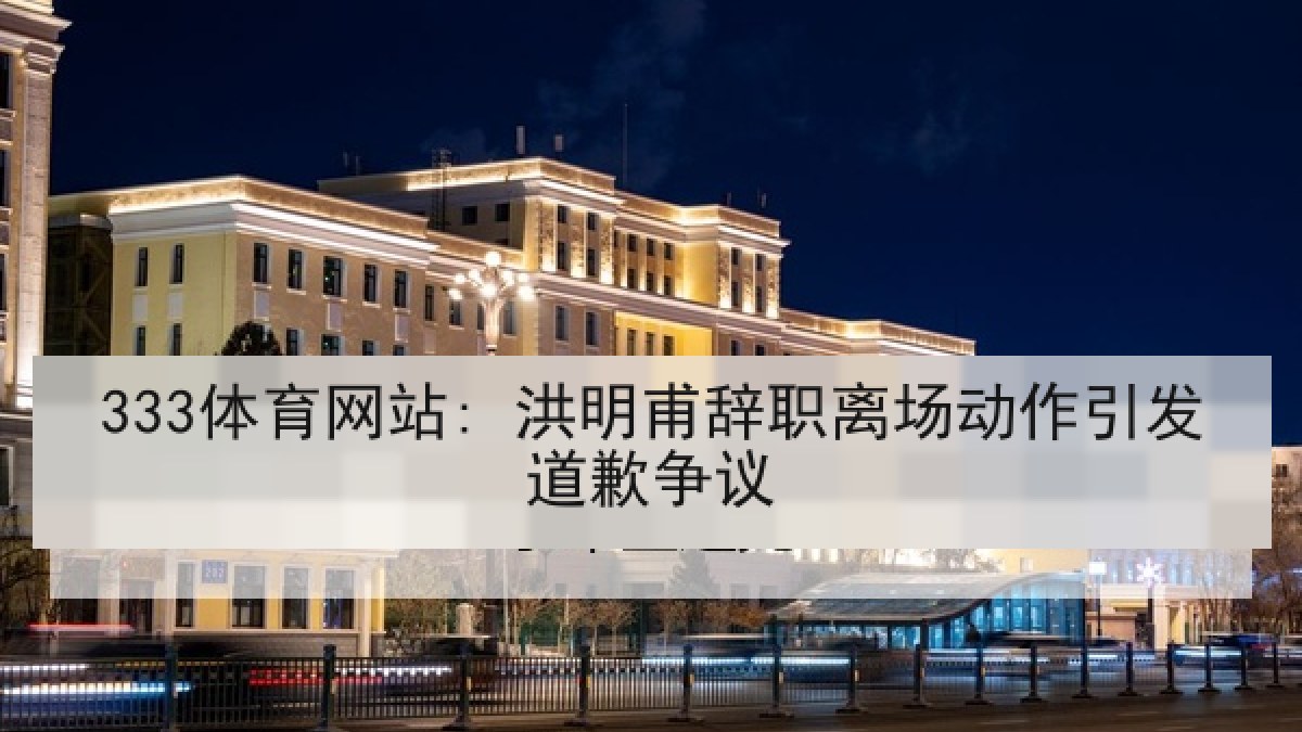 333体育网站: 洪明甫辞职离场动作引发道歉争议