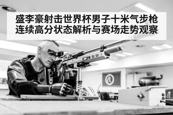 盛李豪射击世界杯男子十米气步枪连续高分状态解析与赛场走势观察